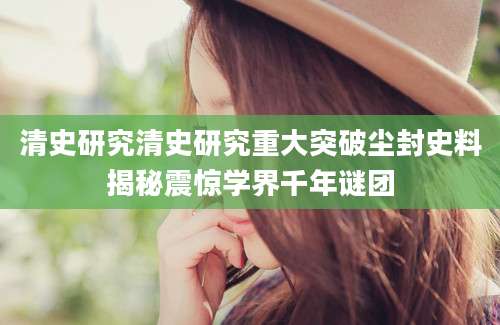 清史研究清史研究重大突破尘封史料揭秘震惊学界千年谜团