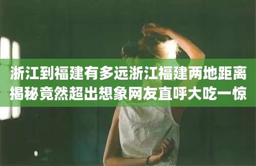 浙江到福建有多远浙江福建两地距离揭秘竟然超出想象网友直呼大吃一惊