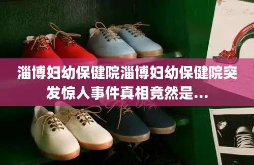 淄博妇幼保健院淄博妇幼保健院突发惊人事件真相竟然是...