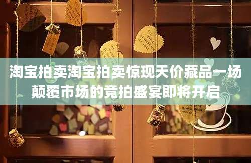 淘宝拍卖淘宝拍卖惊现天价藏品一场颠覆市场的竞拍盛宴即将开启
