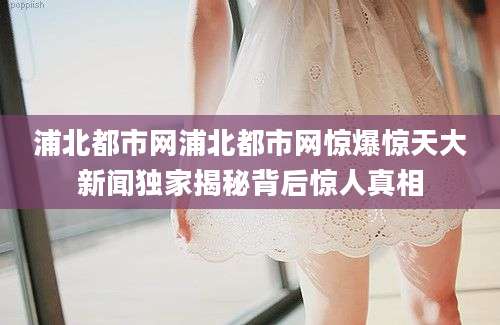 浦北都市网浦北都市网惊爆惊天大新闻独家揭秘背后惊人真相