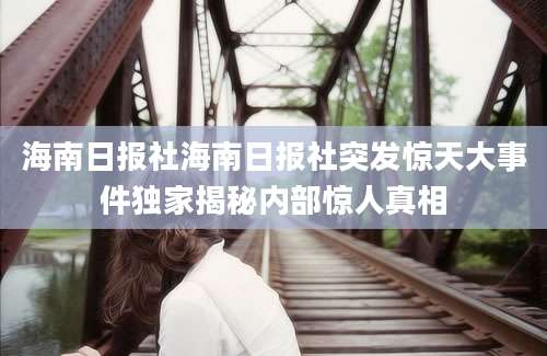 海南日报社海南日报社突发惊天大事件独家揭秘内部惊人真相