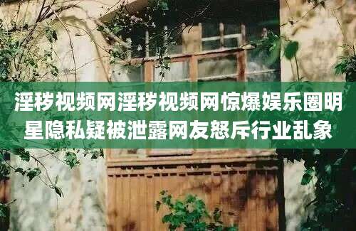 淫秽视频网淫秽视频网惊爆娱乐圈明星隐私疑被泄露网友怒斥行业乱象