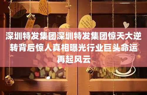 深圳特发集团深圳特发集团惊天大逆转背后惊人真相曝光行业巨头命运再起风云