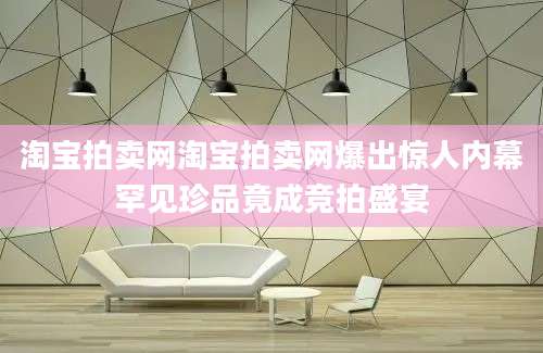 淘宝拍卖网淘宝拍卖网爆出惊人内幕罕见珍品竟成竞拍盛宴