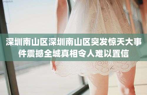 深圳南山区深圳南山区突发惊天大事件震撼全城真相令人难以置信