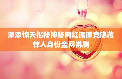添添惊天揭秘神秘网红添添竟隐藏惊人身份全网沸腾