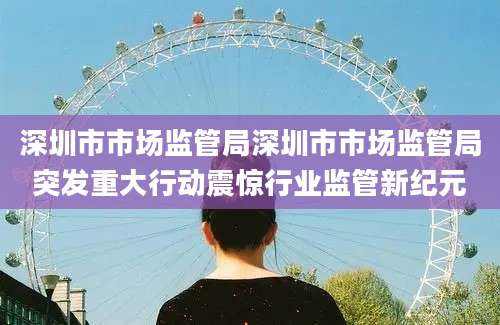 深圳市市场监管局深圳市市场监管局突发重大行动震惊行业监管新纪元