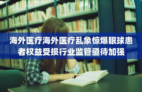 海外医疗海外医疗乱象惊爆眼球患者权益受损行业监管亟待加强