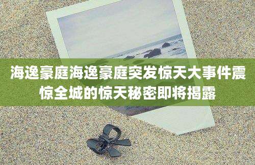 海逸豪庭海逸豪庭突发惊天大事件震惊全城的惊天秘密即将揭露