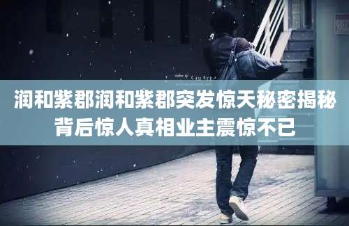润和紫郡润和紫郡突发惊天秘密揭秘背后惊人真相业主震惊不已