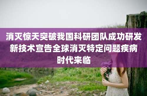 消灭惊天突破我国科研团队成功研发新技术宣告全球消灭特定问题疾病时代来临