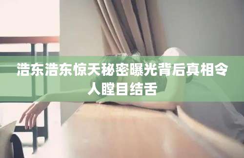 浩东浩东惊天秘密曝光背后真相令人瞠目结舌