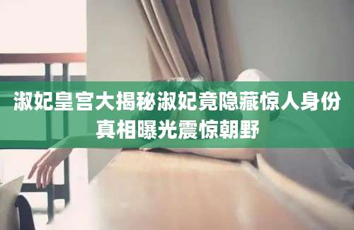 淑妃皇宫大揭秘淑妃竟隐藏惊人身份真相曝光震惊朝野