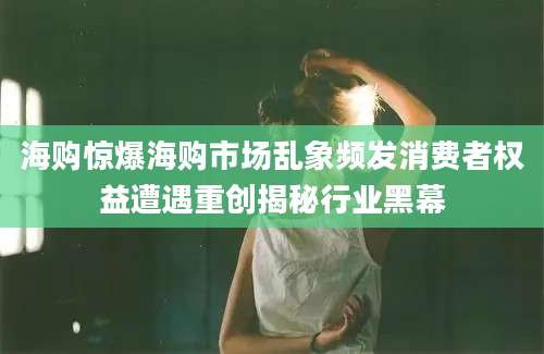 海购惊爆海购市场乱象频发消费者权益遭遇重创揭秘行业黑幕