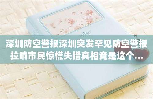 深圳防空警报深圳突发罕见防空警报拉响市民惊慌失措真相竟是这个...