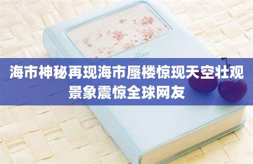 海市神秘再现海市蜃楼惊现天空壮观景象震惊全球网友