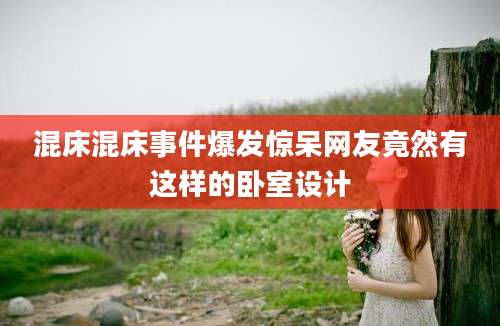 混床混床事件爆发惊呆网友竟然有这样的卧室设计