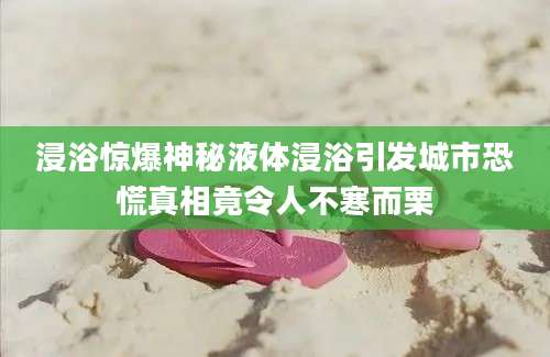 浸浴惊爆神秘液体浸浴引发城市恐慌真相竟令人不寒而栗
