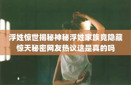 浮姓惊世揭秘神秘浮姓家族竟隐藏惊天秘密网友热议这是真的吗