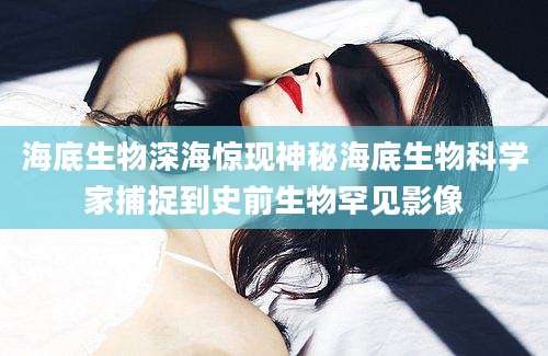海底生物深海惊现神秘海底生物科学家捕捉到史前生物罕见影像