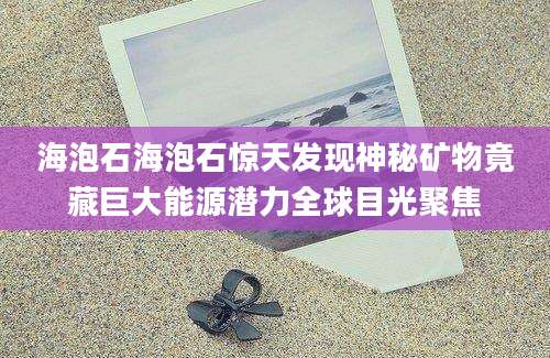 海泡石海泡石惊天发现神秘矿物竟藏巨大能源潜力全球目光聚焦