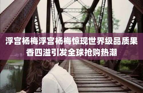 浮宫杨梅浮宫杨梅惊现世界级品质果香四溢引发全球抢购热潮