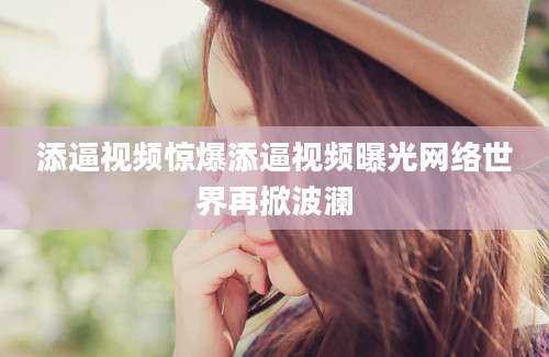 添逼视频惊爆添逼视频曝光网络世界再掀波澜