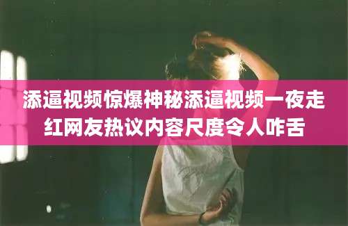 添逼视频惊爆神秘添逼视频一夜走红网友热议内容尺度令人咋舌