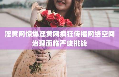 淫黄网惊爆淫黄网疯狂传播网络空间治理面临严峻挑战