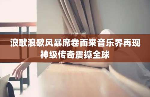浪歌浪歌风暴席卷而来音乐界再现神级传奇震撼全球