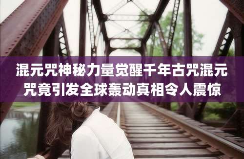混元咒神秘力量觉醒千年古咒混元咒竟引发全球轰动真相令人震惊