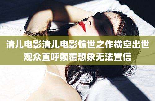 清儿电影清儿电影惊世之作横空出世观众直呼颠覆想象无法置信