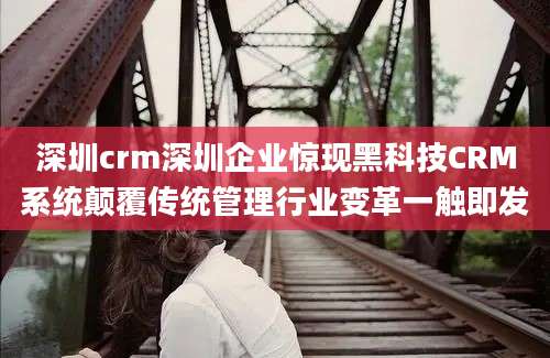 深圳crm深圳企业惊现黑科技CRM系统颠覆传统管理行业变革一触即发