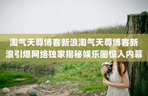 淘气天尊博客新浪淘气天尊博客新浪引爆网络独家揭秘娱乐圈惊人内幕