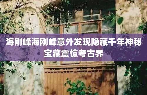 海刚峰海刚峰意外发现隐藏千年神秘宝藏震惊考古界