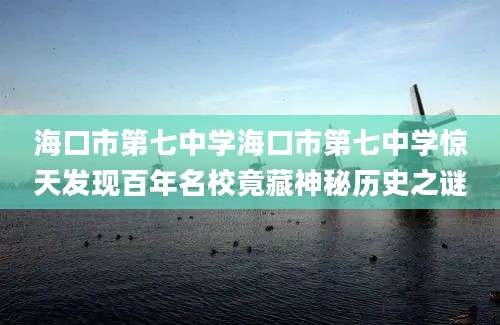 海口市第七中学海口市第七中学惊天发现百年名校竟藏神秘历史之谜