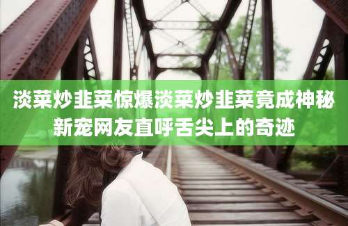 淡菜炒韭菜惊爆淡菜炒韭菜竟成神秘新宠网友直呼舌尖上的奇迹