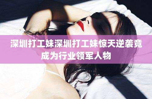 深圳打工妹深圳打工妹惊天逆袭竟成为行业领军人物