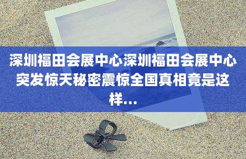 深圳福田会展中心深圳福田会展中心突发惊天秘密震惊全国真相竟是这样...