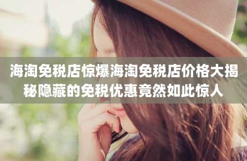 海淘免税店惊爆海淘免税店价格大揭秘隐藏的免税优惠竟然如此惊人
