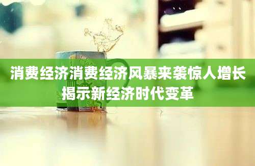 消费经济消费经济风暴来袭惊人增长揭示新经济时代变革