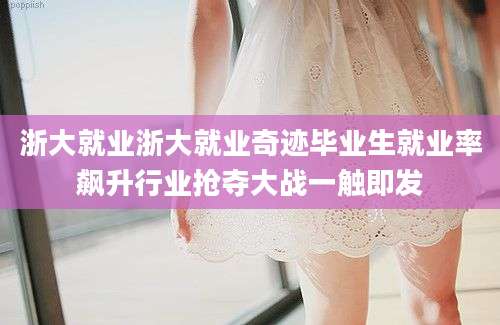 浙大就业浙大就业奇迹毕业生就业率飙升行业抢夺大战一触即发