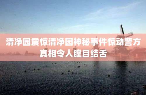 清净园震惊清净园神秘事件惊动警方真相令人瞠目结舌