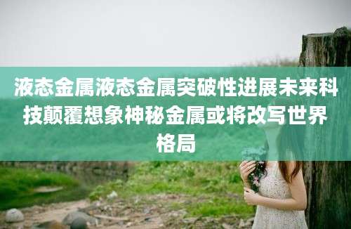 液态金属液态金属突破性进展未来科技颠覆想象神秘金属或将改写世界格局