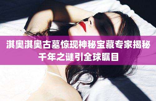 淇奥淇奥古墓惊现神秘宝藏专家揭秘千年之谜引全球瞩目