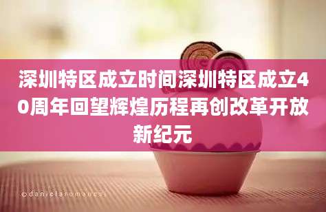 深圳特区成立时间深圳特区成立40周年回望辉煌历程再创改革开放新纪元