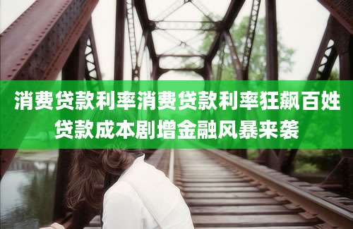消费贷款利率消费贷款利率狂飙百姓贷款成本剧增金融风暴来袭