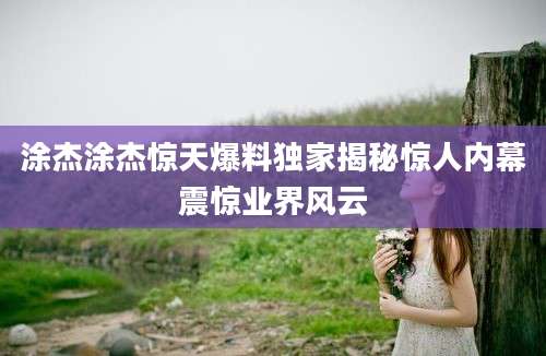 涂杰涂杰惊天爆料独家揭秘惊人内幕震惊业界风云
