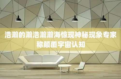 浩瀚的瀚浩瀚瀚海惊现神秘现象专家称颠覆宇宙认知